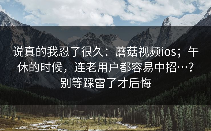 说真的我忍了很久：蘑菇视频ios；午休的时候，连老用户都容易中招…？别等踩雷了才后悔