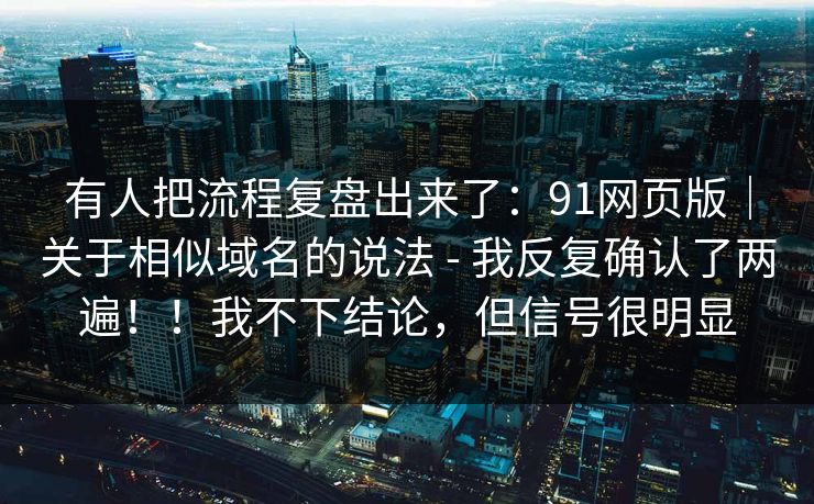 有人把流程复盘出来了：91网页版｜关于相似域名的说法 - 我反复确认了两遍！！我不下结论，但信号很明显