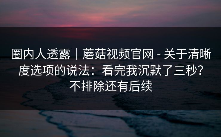 圈内人透露｜蘑菇视频官网 - 关于清晰度选项的说法：看完我沉默了三秒？不排除还有后续