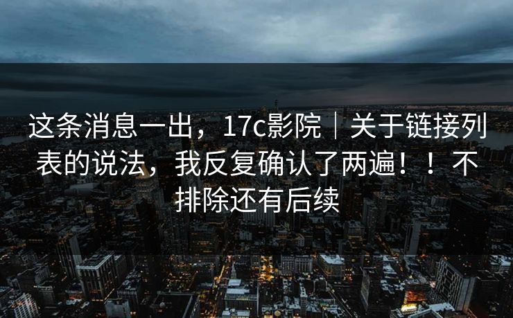 这条消息一出，17c影院｜关于链接列表的说法，我反复确认了两遍！！不排除还有后续