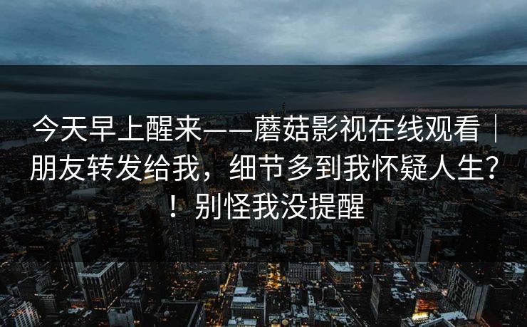 今天早上醒来——蘑菇影视在线观看｜朋友转发给我，细节多到我怀疑人生？！别怪我没提醒