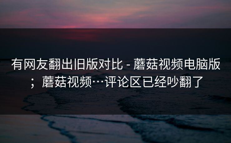 有网友翻出旧版对比 - 蘑菇视频电脑版；蘑菇视频…评论区已经吵翻了