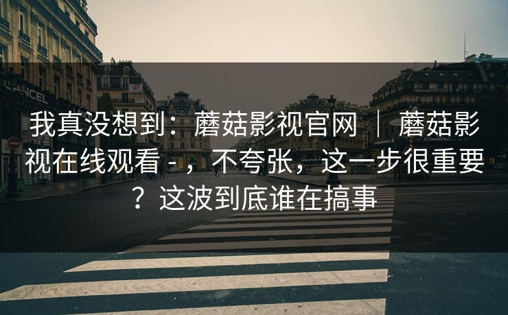 我真没想到：蘑菇影视官网 ｜ 蘑菇影视在线观看 - ，不夸张，这一步很重要？这波到底谁在搞事