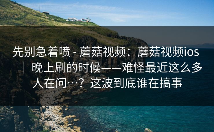 先别急着喷 - 蘑菇视频：蘑菇视频ios ｜ 晚上刷的时候——难怪最近这么多人在问…？这波到底谁在搞事