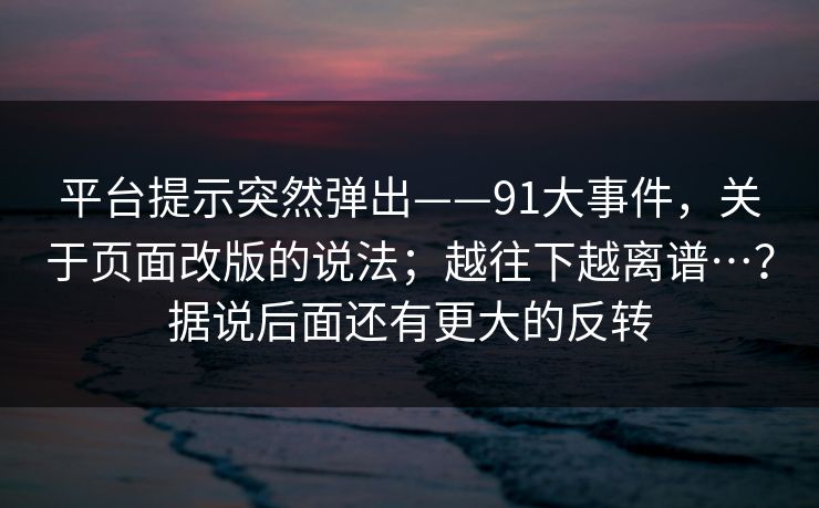 平台提示突然弹出——91大事件，关于页面改版的说法；越往下越离谱…？据说后面还有更大的反转