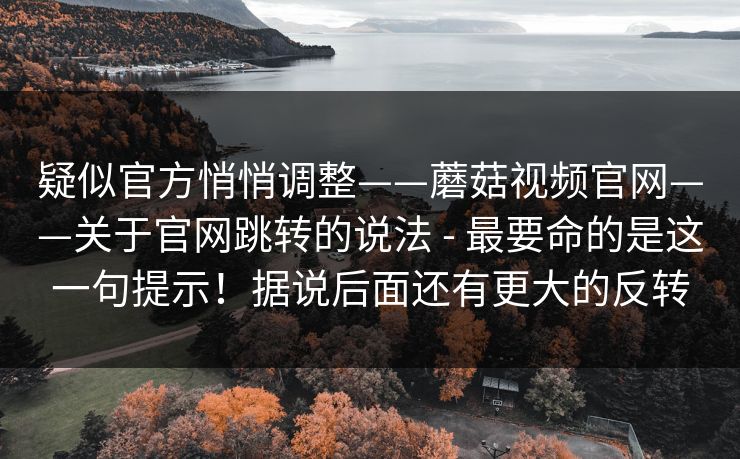 疑似官方悄悄调整——蘑菇视频官网——关于官网跳转的说法 - 最要命的是这一句提示！据说后面还有更大的反转