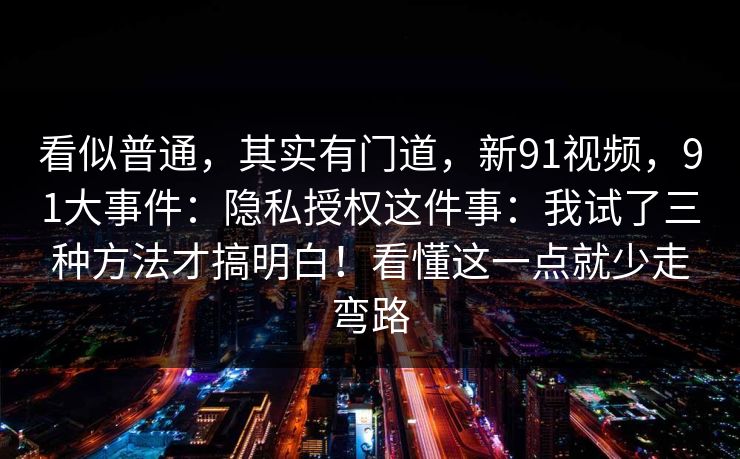 看似普通，其实有门道，新91视频，91大事件：隐私授权这件事：我试了三种方法才搞明白！看懂这一点就少走弯路