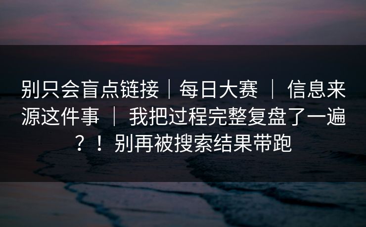 别只会盲点链接｜每日大赛 ｜ 信息来源这件事 我把过程完整复盘了一遍？！别再被搜索结果带跑  第1张