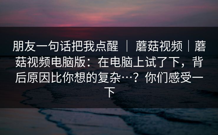 朋友一句话把我点醒 ｜ 蘑菇视频｜蘑菇视频电脑版：在电脑上试了下，背后原因比你想的复杂…？你们感受一下  第1张