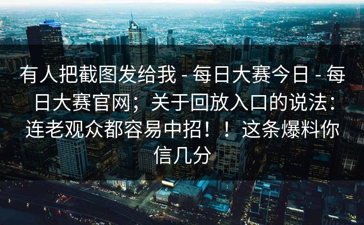 有人把截图发给我 - 每日大赛今日 每日大赛官网；关于回放入口的说法：连老观众都容易中招！！这条爆料你信几分  第1张