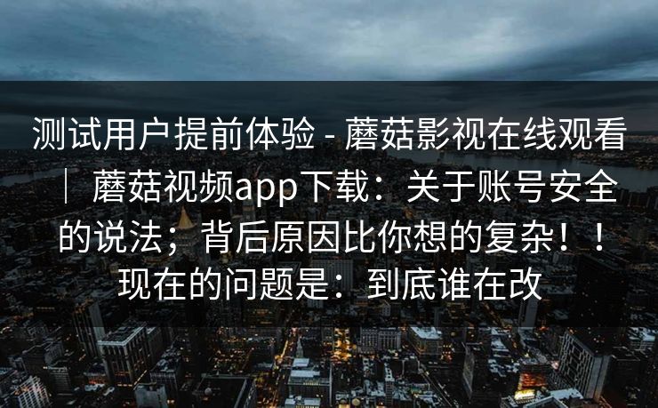 测试用户提前体验 - 蘑菇影视在线观看 ｜ 蘑菇视频app下载：关于账号安全的说法；背后原因比你想的复杂！！现在的问题是：到底谁在改  第1张
