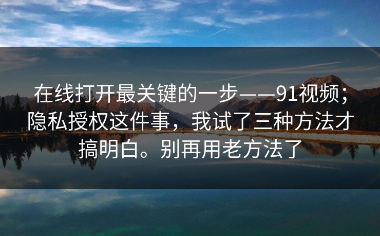 在线打开最关键的一步——91视频；隐私授权这件事，我试了三种方法才搞明白。别再用老方法了  第1张