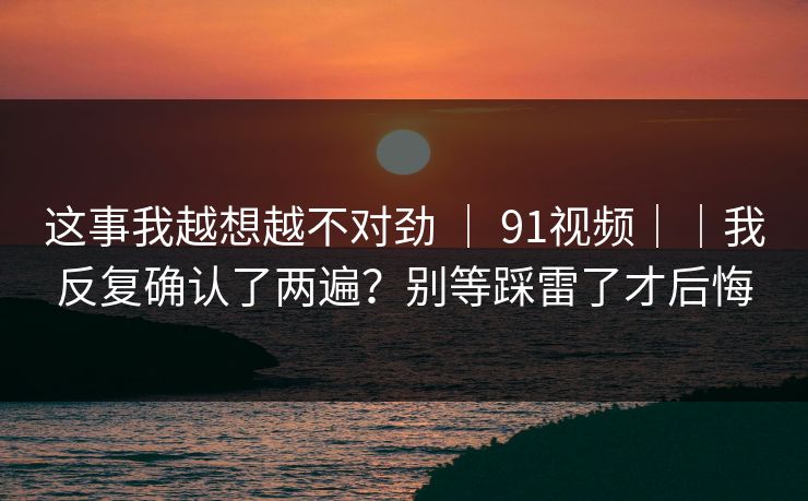 这事我越想越不对劲 ｜ 91视频｜｜我反复确认了两遍？别等踩雷了才后悔  第1张