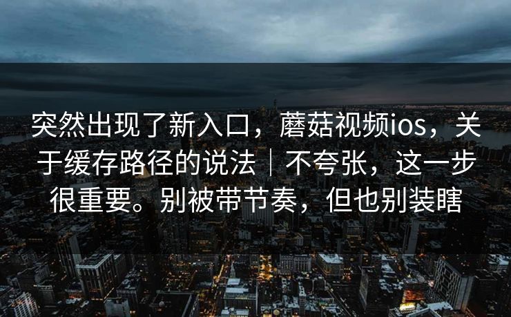 突然出现了新入口，蘑菇视频ios，关于缓存路径的说法｜不夸张，这一步很重要。别被带节奏，但也别装瞎  第1张