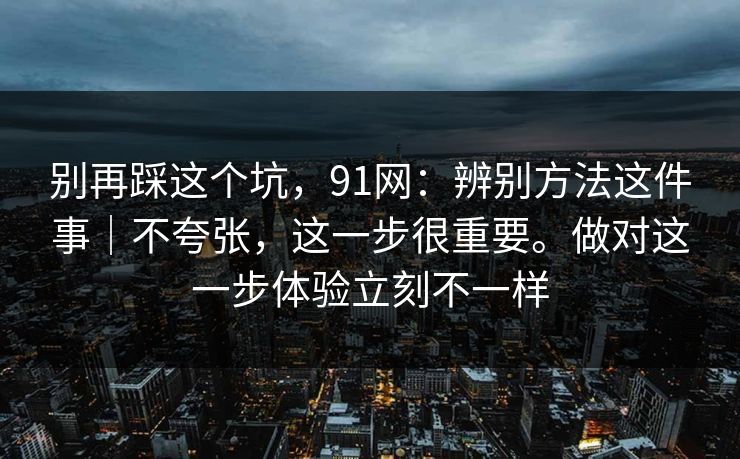 别再踩这个坑，91网：辨别方法这件事｜不夸张，这一步很重要。做对这一步体验立刻不一样  第1张