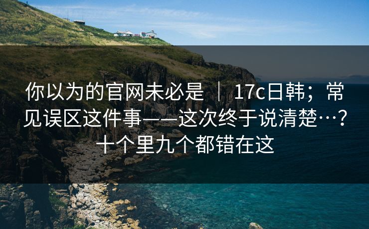 你以为的官网未必是 ｜ 17c日韩；常见误区这件事——这次终于说清楚…？十个里九个都错在这  第1张