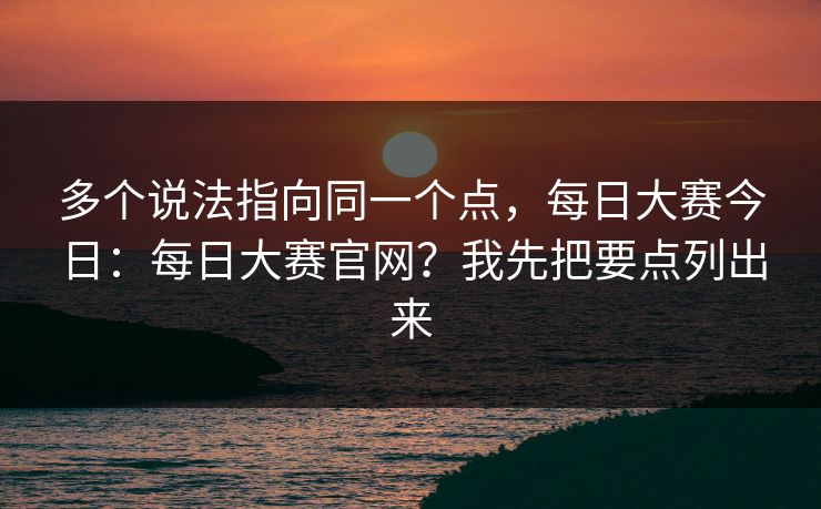 多个说法指向同一个点，每日大赛今日：每日大赛官网？我先把要点列出来  第1张