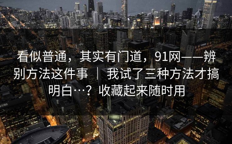 看似普通，其实有门道，91网——辨别方法这件事 ｜ 我试了三种方法才搞明白…？收藏起来随时用