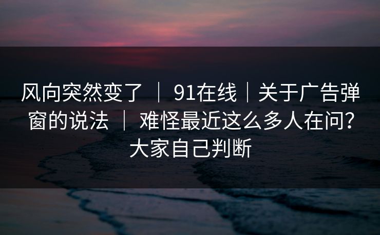 风向突然变了 ｜ 91在线｜关于广告弹窗的说法 ｜ 难怪最近这么多人在问？大家自己判断