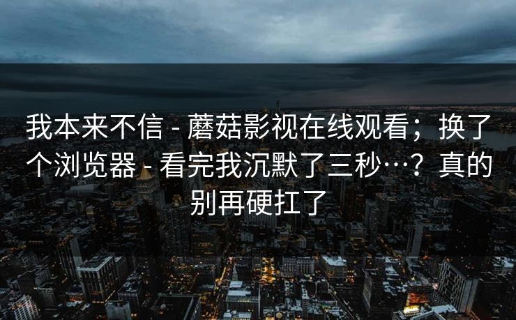 我本来不信 - 蘑菇影视在线观看；换了个浏览器 - 看完我沉默了三秒…？真的别再硬扛了