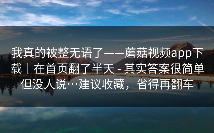 我真的被整无语了——蘑菇视频app下载｜在首页翻了半天 - 其实答案很简单但没人说…建议收藏，省得再翻车