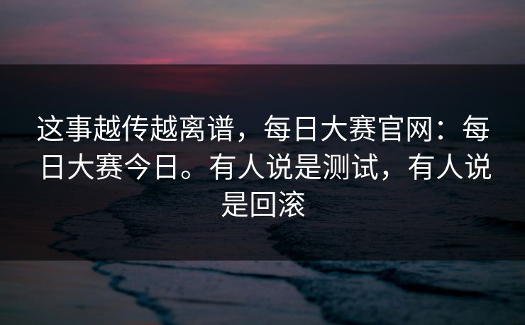 这事越传越离谱，每日大赛官网：每日大赛今日。有人说是测试，有人说是回滚