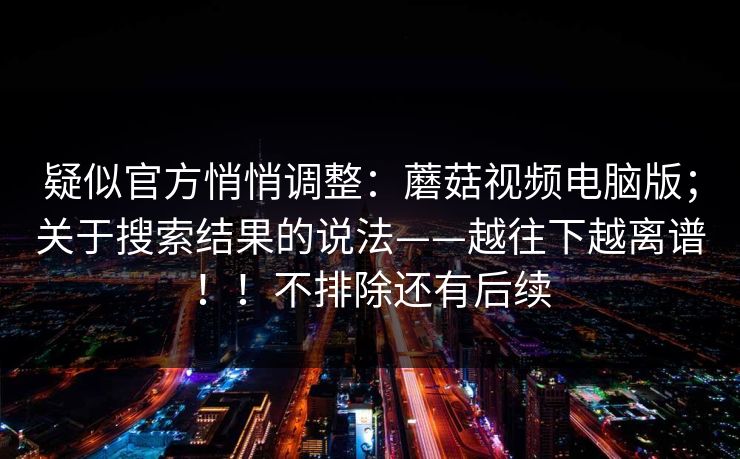 疑似官方悄悄调整：蘑菇视频电脑版；关于搜索结果的说法——越往下越离谱！！不排除还有后续