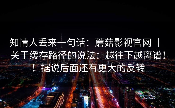 知情人丢来一句话：蘑菇影视官网 ｜ 关于缓存路径的说法：越往下越离谱！！据说后面还有更大的反转  第1张