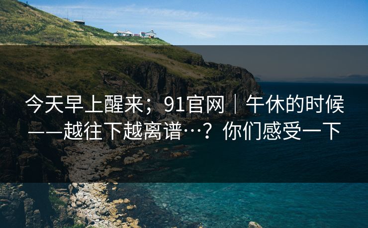 今天早上醒来；91官网｜午休的时候——越往下越离谱…？你们感受一下  第1张