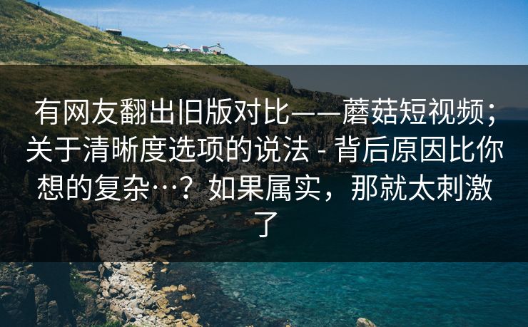 有网友翻出旧版对比——蘑菇短视频；关于清晰度选项的说法 - 背后原因比你想的复杂…？如果属实，那就太刺激了  第1张