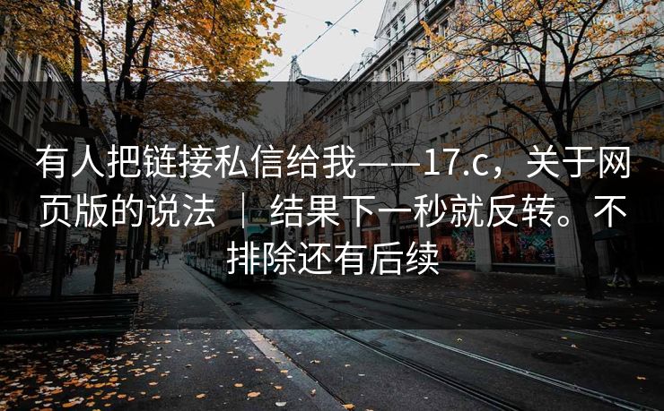 有人把链接私信给我——17.c，关于网页版的说法 ｜ 结果下一秒就反转。不排除还有后续  第1张