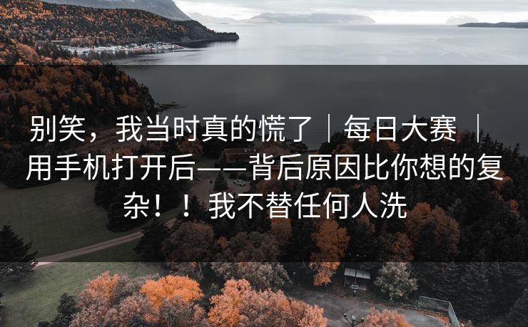 别笑，我当时真的慌了｜每日大赛 ｜ 用手机打开后——背后原因比你想的复杂！！我不替任何人洗  第1张