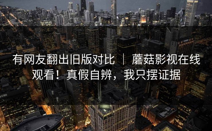 有网友翻出旧版对比 ｜ 蘑菇影视在线观看！真假自辨，我只摆证据  第1张