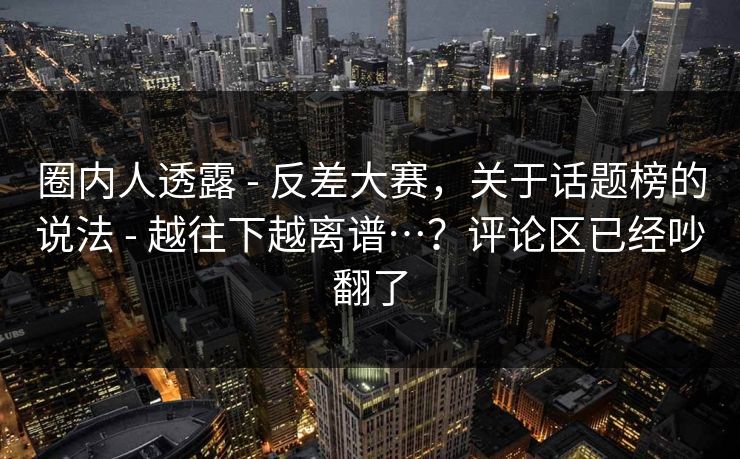 圈内人透露 - 反差大赛，关于话题榜的说法 越往下越离谱…？评论区已经吵翻了  第1张