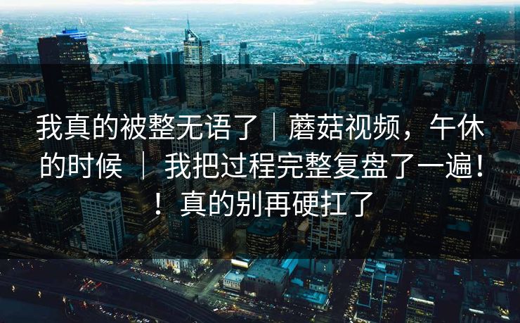 我真的被整无语了｜蘑菇视频，午休的时候 ｜ 我把过程完整复盘了一遍！！真的别再硬扛了
