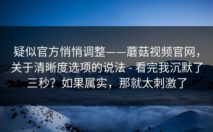 疑似官方悄悄调整——蘑菇视频官网,关于清晰度选项的说法 - 看完我沉默了三秒?如果属实,那就太刺激了 第1张 疑似官方悄悄调整——蘑菇视频官网,关于清晰度选项的说法 - 看完我沉默了三秒?如果属实,那就太刺激了 第1张