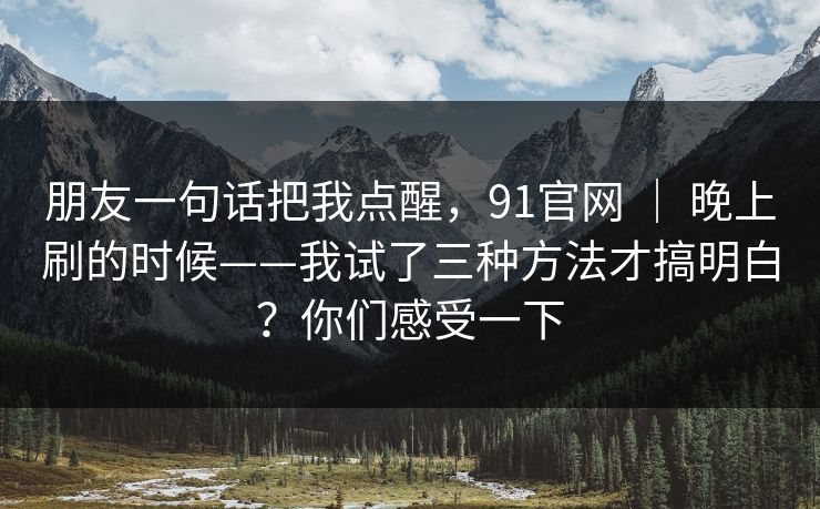 朋友一句话把我点醒，91官网 ｜ 晚上刷的时候——我试了三种方法才搞明白？你们感受一下