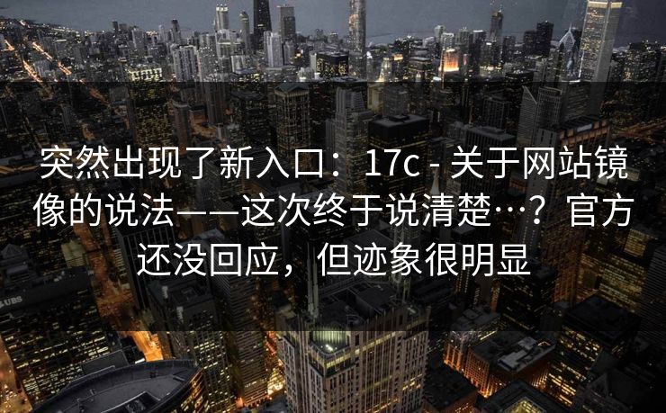 突然出现了新入口：17c - 关于网站镜像的说法——这次终于说清楚…？官方还没回应，但迹象很明显