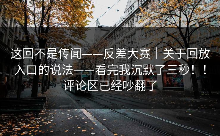 这回不是传闻——反差大赛｜关于回放入口的说法——看完我沉默了三秒！！评论区已经吵翻了