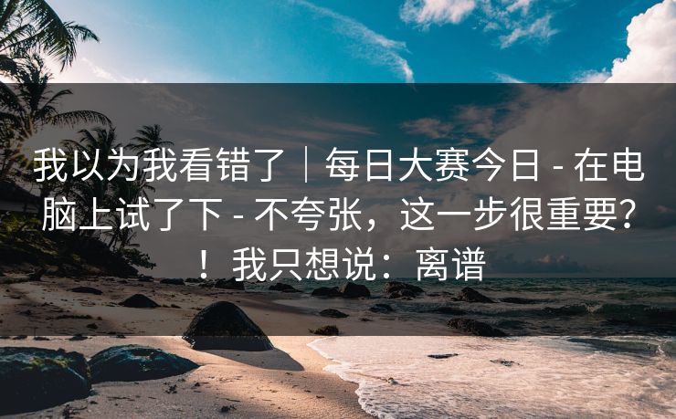 我以为我看错了｜每日大赛今日 - 在电脑上试了下 - 不夸张，这一步很重要？！我只想说：离谱