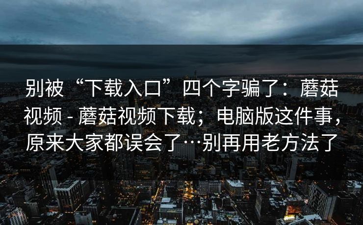 别被“下载入口”四个字骗了：蘑菇视频 - 蘑菇视频下载；电脑版这件事，原来大家都误会了…别再用老方法了