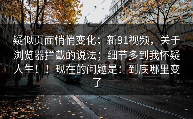 疑似页面悄悄变化；新91视频，关于浏览器拦截的说法；细节多到我怀疑人生！！现在的问题是：到底哪里变了