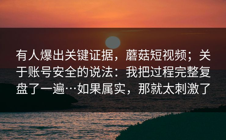 有人爆出关键证据，蘑菇短视频；关于账号安全的说法：我把过程完整复盘了一遍…如果属实，那就太刺激了