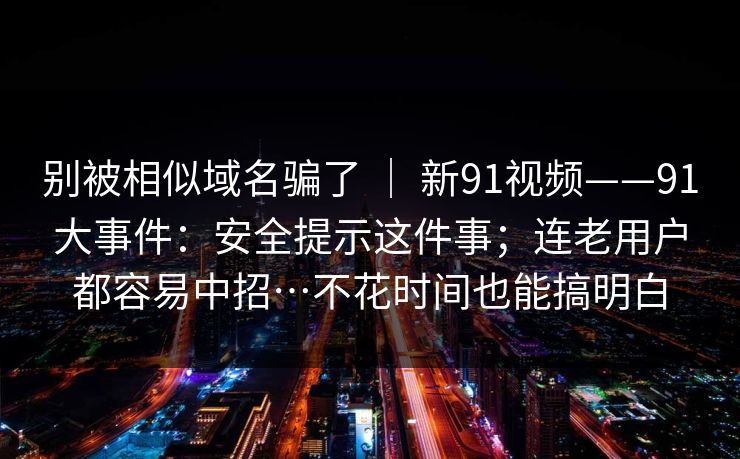 别被相似域名骗了 ｜ 新91视频——91大事件：安全提示这件事；连老用户都容易中招…不花时间也能搞明白