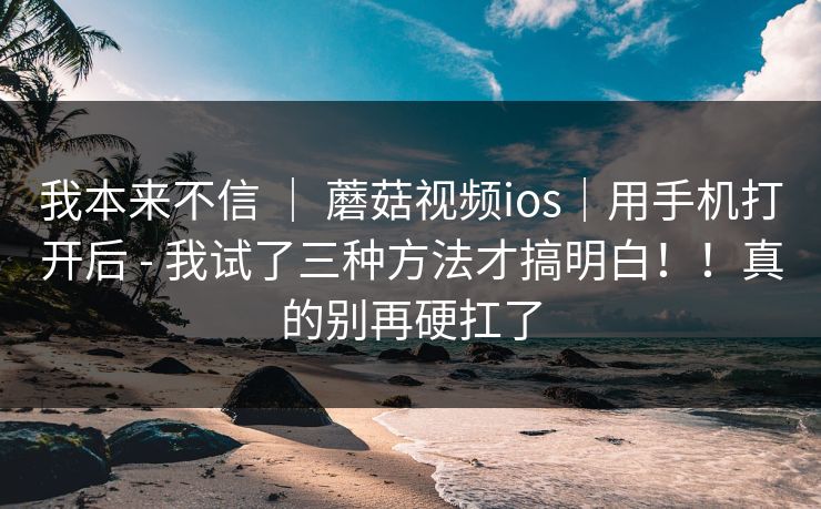 我本来不信 ｜ 蘑菇视频ios｜用手机打开后 - 我试了三种方法才搞明白！！真的别再硬扛了