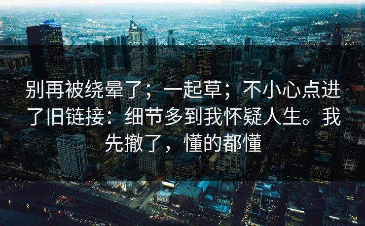 别再被绕晕了；一起草；不小心点进了旧链接：细节多到我怀疑人生。我先撤了，懂的都懂  第1张