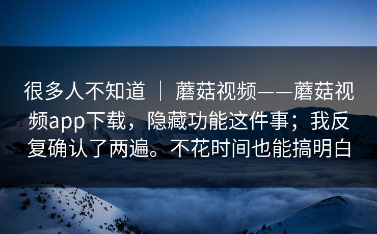 很多人不知道 ｜ 蘑菇视频——蘑菇视频app下载，隐藏功能这件事；我反复确认了两遍。不花时间也能搞明白  第1张