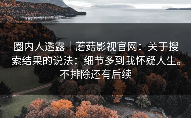 圈内人透露｜蘑菇影视官网：关于搜索结果的说法：细节多到我怀疑人生。不排除还有后续  第1张