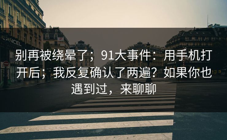 别再被绕晕了；91大事件：用手机打开后；我反复确认了两遍？如果你也遇到过，来聊聊